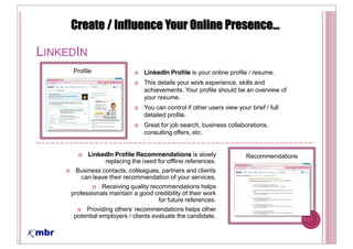 LINKEDIN
     Profile                    LinkedIn Profile is your online profile / resume.
                                This details your work experience, skills and
                                achievements. Your profile should be an overview of
                                your resume.
                                You can control if other users view your brief / full
                                detailed profile.
                                Great for job search, business collaborations,
                                consulting offers, etc.


           LinkedIn Profile Recommendations is slowly                   Recommendations
                replacing the need for offline references.
      Business contacts, colleagues, partners and clients
       can leave their recommendation of your services.
                Receiving quality recommendations helps
     professionals maintain a good credibility of their work
                                     for future references.
          Providing
      potential employers / clients evaluate the candidate.
 