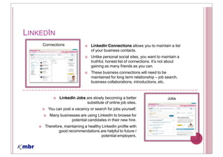 LINKEDIN
    Connections                 LinkedIn Connections allows you to maintain a list
                                of your business contacts.
                                Unlike personal social sites, you want to maintain a

                                gaining as many friends as you can.
                                These business connections will need to be
                                maintained for long term relationship job search,
                                business collaborations, introductions, etc.



             LinkedIn Jobs are slowly becoming a better                      Jobs
                           substitute of online job sites.
      You can post a vacancy or search for jobs yourself.
       Many businesses are using LinkedIn to browse for
                  potential candidates in their new hire.
     Therefore, maintaining a healthy LinkedIn profile with
            good recommendations are helpful to future /
                                      potential employers.
 
