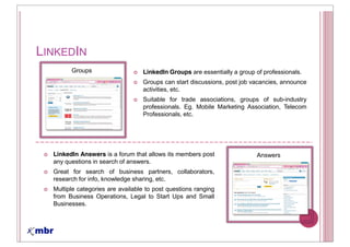 LINKEDIN
        Groups                    LinkedIn Groups are essentially a group of professionals.
                                  Groups can start discussions, post job vacancies, announce
                                  activities, etc.
                                  Suitable for trade associations, groups of sub-industry
                                  professionals. Eg. Mobile Marketing Association, Telecom
                                  Professionals, etc.




  LinkedIn Answers is a forum that allows its members post                Answers
  any questions in search of answers.
  Great for search of business partners, collaborators,
  research for info, knowledge sharing, etc.
  Multiple categories are available to post questions ranging
  from Business Operations, Legal to Start Ups and Small
  Businesses.
 