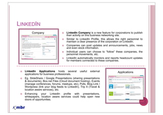 LINKEDIN
       Company                       LinkedIn Company is a new feature for corporations to publish
                                     their activity on this business networking site.
                                     Similar to LinkedIn Profile, this allows the right personnel to
                                     maintain a clear presence of the corporation on LinkedIn.
                                     Companies can post updates and announcements, jobs, news
                                     and even stock information.
                                     Individual users can choose to              these companies, the
                                     personnel movements, etc.
                                     LinkedIn automatically monitors and reports headcount updates
                                     for members connected to these companies.



  LinkedIn Applications hosts several           useful   external               Applications
  applications for business professionals.
  Eg. SlideShare / Google Presentations (sharing presentations
  & documents), Box.net Files (Cloud document hosting), Events
  (manage conferences, forums, meetups, etc), Polls, Blog Link /
  Wordpress (link your blog feeds to LinkedIn), Trip It (Travel &
  location aware services), etc.
  Enhancing your LinkedIn profile with presentations,
  whitepapers, location aware services could help open new
  doors of opportunities.
 