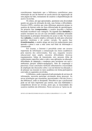 consideraram importante que a biblioteca contribuísse para 
otimização do uso da Internet na escola através da organização de 
uma página de links, treinamento de usuários e disponibilização do 
acervo via on-line. 
Os relatos, até aqui apresentados, apontaram uma diversidade 
quanto aos graus de utilização da rede, suas formas e dificuldades. 
Ferreira (1995), concluiu que estas diferenças aparecem porque os 
usuários da Internet estão em fases diferenciadas de aprendizagem. 
Na primeira fase (compreensão), o usuário descobre a Internet 
buscando reconhecer suas vantagens. Na segunda fase (inclusão), o 
usuário incorpora seu uso em suas atividades cotidianas utilizando 
basicamente as principais ferramentas de acesso à rede. Na terceira 
fase (adoção), o usuário amplia a utilização da rede para solucionar 
questões imediatas e de caráter variado. Na quarta fase 
(transformação), o usuário atinge um nível de conhecimento mais 
apurado e passa a usar a rede como real fonte de informação e 
comunicação. 
Em resumo, a Internet é percebida como um recurso 
importante de informação e comunicação nos meios acadêmicos 
pela maioria dos entrevistados. Seu uso, enquanto recurso 
educacional mais amplo, encontra dificuldades técnicas 
(equipamentos, linhas de transmissão, etc), pessoais (falta de 
conhecimento específico sobre a rede e suas aplicações na educação, 
dificuldades de adaptação e mudanças para incorporar seu uso) e 
ambientais (projeto didático-pedagógico, falta de cooperação e 
parceiras). Essas conclusões ratificam sobremaneira a necessidade 
de ampliação das discussões sobre o uso da Internet na educação, e 
de planejar sua inserção no meio acadêmico de forma participativa 
com todos os segmentos envolvidos. 
A biblioteca, sendo responsável pela prestação de serviços de 
informação, necessita participar ativamente desse processo. As 
novas tecnologias que assustaram, preconizando o fim dos livros e 
das bibliotecas, estão se dissipando. Descobre-se que o profissional 
pode ser até mais importante que outrora, mas suas habilidades e 
competências devem ser revistas, posto que, as necessidades dos 
usuários também são diferentes. Neste universo as "palavras de 
REVISTA ACB: BIBLIOTECONOMIA EM SANTA CATARINA, FLORIANÓPOLIS, V. 4, N. 4, 1999 57 
 