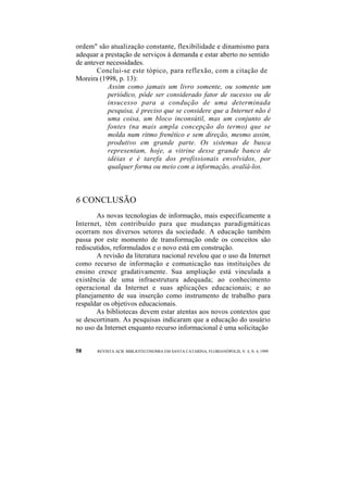 ordem" são atualização constante, flexibilidade e dinamismo para 
adequar a prestação de serviços à demanda e estar aberto no sentido 
de antever necessidades. 
Conclui-se este tópico, para reflexão, com a citação de 
Moreira (1998, p. 13): 
Assim como jamais um livro somente, ou somente um 
periódico, pôde ser considerado fator de sucesso ou de 
insucesso para a condução de uma determinada 
pesquisa, é preciso que se considere que a Internet não é 
uma coisa, um bloco inconsútil, mas um conjunto de 
fontes (na mais ampla concepção do termo) que se 
molda num ritmo frenético e sem direção, mesmo assim, 
produtivo em grande parte. Os sistemas de busca 
representam, hoje, a vitrine desse grande banco de 
idéias e é tarefa dos profissionais envolvidos, por 
qualquer forma ou meio com a informação, avaliá-los. 
6 CONCLUSÃO 
As novas tecnologias de informação, mais especificamente a 
Internet, têm contribuído para que mudanças paradigmáticas 
ocorram nos diversos setores da sociedade. A educação também 
passa por este momento de transformação onde os conceitos são 
rediscutidos, reformulados e o novo está em construção. 
A revisão da literatura nacional revelou que o uso da Internet 
como recurso de informação e comunicação nas instituições de 
ensino cresce gradativamente. Sua ampliação está vinculada a 
existência de uma infraestrutura adequada; ao conhecimento 
operacional da Internet e suas aplicações educacionais; e ao 
planejamento de sua inserção como instrumento de trabalho para 
respaldar os objetivos educacionais. 
As bibliotecas devem estar atentas aos novos contextos que 
se descortinam. As pesquisas indicaram que a educação do usuário 
no uso da Internet enquanto recurso informacional é uma solicitação 
58 REVISTA ACB: BIBLIOTECONOMIA EM SANTA CATARINA, FLORIANÓPOLIS, V. 4, N. 4, 1999 
 