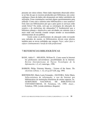 presente em vários relatos. Outro dado importante observado refere-se 
ao fato de que os recursos produzidos por bibliotecas, tais como: 
catálogos e bases de dados não alcançaram um índice satisfatório de 
utilização. Essas constatações suscitam alguns questionamentos para 
reflexão: Como está a sintonia entre bibliotecários e seus usuários? 
Está claro aos bibliotecários por que e para quem os serviços estão 
sendo feitos? Ou ainda, será que as estratégias de educação do 
usuário e de marketing são adequadas? E fundamental que a 
biblioteca planeje e desenvolva suas atividades em sintonia com o 
meio onde está inserida visando sempre atender as necessidades 
informacionais de seu público. 
Assim como os profissionais da educação estão revisando 
seus métodos de ensino, os bibliotecários devem estar abertos 
também para as novas realidades que surgem: Fazer, saber fazer e 
refazer continuamente é tarefa de todo profissional. 
7 REFERENCIAS BIBLIOGRÁFICAS 
BANE, Adele F. ; MILHEIN, William D.. Como usam Ia Internet 
los professores universitários: possibilidades de Ia Internet. 
Revista Interamericana de Nuevas Tecnologias de Ia 
Información, v.2, n.2, maio/ago., 1996. 
BARKER, Philip. Eletronic libraries : Visions of the future. The 
electronic Library, v. 12, n.4, p.227-228, aug. 1994. 
BERTHOLINO, Maria Luzia Fernandes ; OLIVEIRA, Nirlei Maria. 
Infra-estrutura de informação: o uso da Internet por 
bibliotecários de instituições brasileiras de ensino superior. In.: 
SEMINÁRIO NACIONAL DE BIBLIOTECAS 
UNIVERSITÁRIAS, 10. Fortaleza, CE, 1998. Anais... 
Fortaleza, 1998. (versão eletrônica: disquete) 
REVISTA ACB: BIBLIOTECONOMIA EM SANTA CATARINA, FLORIANÓPOLIS, V. 4, N. 4, 1999 59 
 