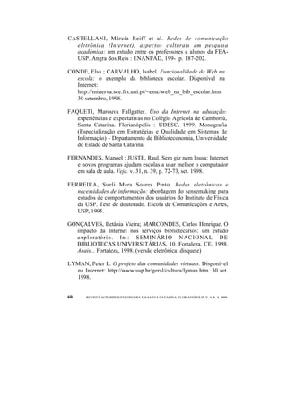 CASTELLANI, Márcia Reiff et al. Redes de comunicação 
eletrônica (Internet), aspectos culturais em pesquisa 
acadêmica: um estudo entre os professores e alunos da FEA-USP. 
Angra dos Reis : ENANPAD, 199- p. 187-202. 
CONDE, Elsa ; CARVALHO, Isabel. Funcionalidade da Web na 
escola: o exemplo da biblioteca escolar. Disponível na 
Internet: 
http://minerva.sce.fct.uni.pt/~emc/web_na_bib_escolar.htm 
30 setembro, 1998. 
FAQUETI, Marouva Fallgatter. Uso da Internet na educação: 
experiências e expectativas no Colégio Agrícola de Camboriú, 
Santa Catarina. Florianópolis : UDESC, 1999. Monografia 
(Especialização em Estratégias e Qualidade em Sistemas de 
Informação) - Departamento de Biblioteconomia, Universidade 
do Estado de Santa Catarina. 
FERNANDES, Manoel ; JUSTE, Raul. Sem giz nem lousa: Internet 
e novos programas ajudam escolas a usar melhor o computador 
em sala de aula. Veja. v. 31, n. 39, p. 72-73, set. 1998. 
FERREIRA, Sueli Mara Soares Pinto. Redes eletrônicas e 
necessidades de informação: abordagem do sensemaking para 
estudos de comportamentos dos usuários do Instituto de Física 
da USP. Tese de doutorado. Escola de Comunicações e Artes, 
USP, 1995. 
GONÇALVES, Betânia Vieira; MARCONDES, Carlos Henrique. O 
impacto da Internet nos serviços bibliotecários: um estudo 
exploratório. In.: SEMINÁRIO NACIONAL DE 
BIBLIOTECAS UNIVERSITÁRIAS, 10. Fortaleza, CE, 1998. 
Anais... Fortaleza, 1998. (versão eletrônica: disquete) 
LYMAN, Peter L. O projeto das comunidades virtuais. Disponível 
na Internet: http://www.usp.br/geral/cultura/lyman.htm. 30 set. 
1998. 
60 REVISTA ACB: BIBLIOTECONOMIA EM SANTA CATARINA. FLORIANÓPOLIS, V. 4, N. 4, 1999 
 