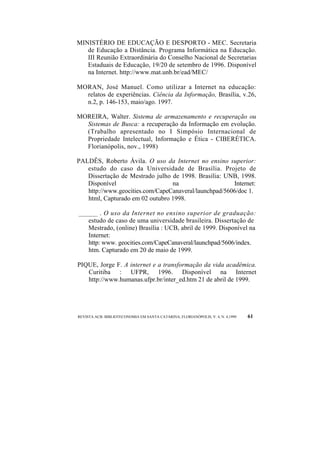 MINISTÉRIO DE EDUCAÇÃO E DESPORTO - MEC. Secretaria 
de Educação a Distância. Programa Informática na Educação. 
III Reunião Extraordinária do Conselho Nacional de Secretarias 
Estaduais de Educação, 19/20 de setembro de 1996. Disponível 
na Internet. http://www.mat.unb.br/ead/MEC/ 
MORAN, José Manuel. Como utilizar a Internet na educação: 
relatos de experiências. Ciência da Informação, Brasília, v.26, 
n.2, p. 146-153, maio/ago. 1997. 
MOREIRA, Walter. Sistema de armazenamento e recuperação ou 
Sistemas de Busca: a recuperação da Informação em evolução. 
(Trabalho apresentado no I Simpósio Internacional de 
Propriedade Intelectual, Informação e Ética - CIBERÉTICA. 
Florianópolis, nov., 1998) 
PALDÊS, Roberto Ávila. O uso da Internet no ensino superior: 
estudo do caso da Universidade de Brasília. Projeto de 
Dissertação de Mestrado julho de 1998. Brasília: UNB, 1998. 
Disponível na Internet: 
http://www.geocities.com/CapeCanaveral/launchpad/5606/doc 1. 
html, Capturado em 02 outubro 1998. 
_______ . O uso da Internet no ensino superior de graduação: 
estudo de caso de uma universidade brasileira. Dissertação de 
Mestrado, (online) Brasília : UCB, abril de 1999. Disponível na 
Internet: 
http: www. geocities.com/CapeCanaveral/launchpad/5606/index. 
htm. Capturado em 20 de maio de 1999. 
PIQUE, Jorge F. A internet e a transformação da vida acadêmica. 
Curitiba : UFPR, 1996. Disponível na Internet 
http://www.humanas.ufpr.br/inter_ed.htm 21 de abril de 1999. 
REVISTA ACB: BIBLIOTECONOMIA EM SANTA CATARINA, FLORIANÓPOLIS, V. 4, N. 4,1999 61 
 
