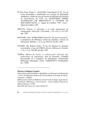 PLAZA, Rosa Tereza T. ; OLIVEIRA, Eriça Beatriz P. M.. Uso de 
novas tecnologias e modificação nos serviços de informação 
acadêmicos: estudo de caso no serviço de biblioteca do Instituto 
de Geociências da USP. In: SEMINÁRIO SOBRE 
AUTOMAÇÃO EM BIBLIOTECAS E CENTROS DE 
DOCUMENTAÇÃO, 6., Águas de Lindóia, 1997. Anais... 
Águas de Lindóia, 1997. 
PRETTO, Nelson. A educação e as redes planetárias de 
comunicação. Educação e Sociedade, v.16, n.41, p. 312-323, 
ago. 1998. 
REZENDE, Yara ; MARCHIORI, Patrícia Z. Do acervo ao acesso : 
a perspectiva da biblioteca virtual em empresas. Ciência da 
Informação, Brasília, v. 23, n.3, p.349-352, set-dez. 1994. 
STUMPF, Ida Regina Chitto. O uso da Internet na pesquisa 
universitária: o caso da UFRGS. Revista. Bibliotecon. Brasília, 
v. 21, n. 2, p. 189-200, jul./dez. 1997. 
TERRA, Marisa da Costa. A comunicação informal dos 
profissionais de informação: lista de discussão. (Trabalho 
apresentado no I Simpósio de Informação, Propriedade 
Intelectual, informação e Ética - CIBERÉTICA. Florianópolis, 
nov. 1998) 
Marouva Fallgatter Faqueti 
Especialista em Estratégias e Qualidade em Sistemas de Informação 
- Curso de Biblioteconomia da Universidade do Estado de Santa 
Catarina - UDESC 
Bibliotecária chefe da Biblioteca Setorial do Colégio Agrícola de 
Camboriú -Biblioteca Universitária - Universidade Federal de 
Santa Catarina - UFSC 
Rua João da Costa, s/n, Caixa Postal 16 
62 REVISTA ACB: BIBLIOTECONOMIA EM SANTA CATARINA, FLORIANÓPOLIS, V. 4, N. 4, 1999 
 