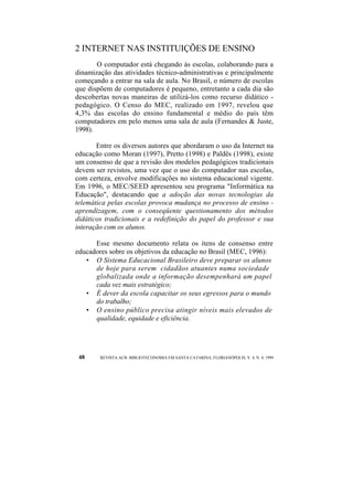2 INTERNET NAS INSTITUIÇÕES DE ENSINO 
O computador está chegando às escolas, colaborando para a 
dinamização das atividades técnico-administrativas e principalmente 
começando a entrar na sala de aula. No Brasil, o número de escolas 
que dispõem de computadores é pequeno, entretanto a cada dia são 
descobertas novas maneiras de utilizá-los como recurso didático - 
pedagógico. O Censo do MEC, realizado em 1997, revelou que 
4,3% das escolas do ensino fundamental e médio do país têm 
computadores em pelo menos uma sala de aula (Fernandes & Juste, 
1998). 
Entre os diversos autores que abordaram o uso da Internet na 
educação como Moran (1997), Pretto (1998) e Paldês (1998), existe 
um consenso de que a revisão dos modelos pedagógicos tradicionais 
devem ser revistos, uma vez que o uso do computador nas escolas, 
com certeza, envolve modificações no sistema educacional vigente. 
Em 1996, o MEC/SEED apresentou seu programa "Informática na 
Educação", destacando que a adoção das novas tecnologias da 
telemática pelas escolas provoca mudança no processo de ensino - 
aprendizagem, com o conseqüente questionamento dos métodos 
didáticos tradicionais e a redefinição do papel do professor e sua 
interação com os alunos. 
Esse mesmo documento relata os itens de consenso entre 
educadores sobre os objetivos da educação no Brasil (MEC, 1996): 
• O Sistema Educacional Brasileiro deve preparar os alunos 
de hoje para serem cidadãos atuantes numa sociedade 
globalizada onde a informação desempenhará um papel 
cada vez mais estratégico; 
• É dever da escola capacitar os seus egressos para o mundo 
do trabalho; 
• O ensino público precisa atingir níveis mais elevados de 
qualidade, equidade e eficiência. 
48 REVISTA ACB: BIBLIOTECONOMIA EM SANTA CATARINA, FLORIANÓPOLIS, V. 4, N. 4, 1999 
 