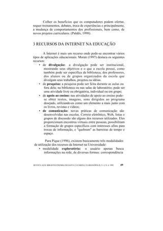 Colher os benefícios que os computadores podem ofertar, 
requer treinamentos, debates, troca de experiências e principalmente, 
a mudança de comportamentos dos profissionais, bem como, de 
novos projetos curriculares. (Paldês, 1998). 
3 RECURSOS DA INTERNET NA EDUCAÇÃO 
A Internet é mais um recurso onde pode-se encontrar vários 
tipos de aplicações educacionais. Moran (1997) destaca os seguintes 
recursos: 
• de divulgação: a divulgação pode ser institucional, 
mostrando seus objetivos e o que a escola possui, como 
também pode ser específica da biblioteca, dos professores, 
dos alunos ou de grupos organizados da escola que 
divulgam seus trabalhos, projetos ou idéias. 
• de pesquisa: a pesquisa pode ser feita durante as aulas ou 
fora dela; na biblioteca ou nas salas de laboratório; pode ser 
uma atividade livre ou obrigatória, individual ou em grupo; 
• de apoio ao ensino: nas atividades de apoio ao ensino pode-se 
obter textos, imagens, sons dirigidos ao programa 
desejado, utilizando-os como um elemento a mais junto com 
os livros, revistas e vídeos; 
• de comunicação: novas práticas de comunicação são 
desenvolvidas nas escolas. Correio eletrônico, Web, listas e 
grupos de discussão são alguns dos recursos utilizados. Eles 
proporcionam encontros virtuais entre pessoas, possibilitam 
a formação de grupos específicos com interesses afins para 
trocas de informação, e "quebram" as barreiras de tempo e 
espaço. 
Para Pique (1996), existem basicamente três modalidades 
de utilização dos recursos da Internet na Universidade: 
• modalidade exploratória: o usuário apenas busca 
informações na rede, de diversas formas: correspondência 
REVISTA ACB: BIBLIOTECONOMIA EM SANTA CATARINA, FLORIANÓPOLIS, V. 4, N. 4, 1999 49 
 