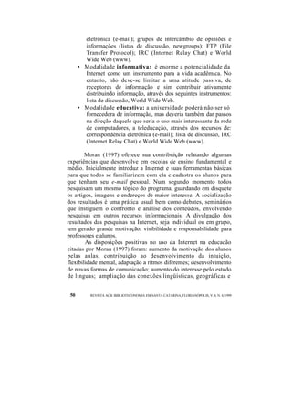 eletrônica (e-mail); grupos de intercâmbio de opiniões e 
informações (listas de discussão, newgroups); FTP (File 
Transfer Protocol); IRC (Internet Relay Chat) e World 
Wide Web (www). 
• Modalidade informativa: é enorme a potencialidade da 
Internet como um instrumento para a vida acadêmica. No 
entanto, não deve-se limitar a uma atitude passiva, de 
receptores de informação e sim contribuir ativamente 
distribuindo informação, através dos seguintes instrumentos: 
lista de discussão, World Wide Web. 
• Modalidade educativa: a universidade poderá não ser só 
fornecedora de informação, mas deveria também dar passos 
na direção daquele que seria o uso mais interessante da rede 
de computadores, a teleducação, através dos recursos de: 
correspondência eletrônica (e-mail); lista de discussão, IRC 
(Internet Relay Chat) e World Wide Web (www). 
Moran (1997) oferece sua contribuição relatando algumas 
experiências que desenvolve em escolas de ensino fundamental e 
médio. Inicialmente introduz a Internet e suas ferramentas básicas 
para que todos se familiarizem com ela e cadastra os alunos para 
que tenham seu e-mail pessoal. Num segundo momento todos 
pesquisam um mesmo tópico do programa, guardando em disquete 
os artigos, imagens e endereços de maior interesse. A socialização 
dos resultados é uma prática usual bem como debates, seminários 
que instiguem o confronto e análise dos conteúdos, envolvendo 
pesquisas em outros recursos informacionais. A divulgação dos 
resultados das pesquisas na Internet, seja individual ou em grupo, 
tem gerado grande motivação, visibilidade e responsabilidade para 
professores e alunos. 
As disposições positivas no uso da Internet na educação 
citadas por Moran (1997) foram: aumento da motivação dos alunos 
pelas aulas; contribuição ao desenvolvimento da intuição, 
flexibilidade mental, adaptação a ritmos diferentes; desenvolvimento 
de novas formas de comunicação; aumento do interesse pelo estudo 
de línguas; ampliação das conexões lingüísticas, geográficas e 
50 REVISTA ACB: BIBLIOTECONOMIA EM SANTA CATARINA, FLORIANÓPOLIS, V. 4, N. 4, 1999 
 