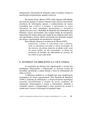 interpessoais; crescimento de interações onde os contatos virtuais se 
transformam em presenciais, quando é possível. 
Da mesma forma, Moran (1997) relata algumas dificuldades 
que ocorrem quando se utiliza a Internet como recurso educacional: 
existência de informações demais e conhecimentos de menos 
(considera que conhecer é integrar a informação no nosso 
referencial, no nosso paradigma, apropriando-a e tornando-a 
significativa para nós.); facilidade de dispersão (há informações que 
distraem e pouco acrescentam, mas ocupam tempo de navegação); 
impaciência de muitos alunos por mudar de um endereço para outro 
sem aprofundar a leitura; difícil conciliação dos diferentes tempos 
dos alunos; a participação dos professores é desigual. 
Para reflexão, destaca-se as palavras de Moran (1997): 
professores e alunos se relacionam com a Internet, 
como se relacionam com todas as outras tecnologias. Se 
são curiosos, descobrem inúmeras novidades nelas como 
em outras mídias. Se são acomodados, só falam dos 
problemas, da lentidão, das dificuldades de conexão, do 
lixo inútil, de que nada muda. 
4 INTERNET NA BIBLIOTECA E VICE VERSA 
O surgimento da Internet tem impulsionado a revisão dos 
paradigmas educacionais e influenciado os diversos setores da 
sociedade, permitindo a ampla difusão e troca de informações em 
todos os níveis. 
A biblioteca também se vê atingida por estas modificações 
tecnológicas de forma inquestionável. Para Rezende & Marchiori 
(1994) a explosão da informação e o desenvolvimento tecnológico 
crescente possibilitaram a criação de novas condições de 
tratamento, armazenagem e acesso a informações, afetando a 
realidade vigente e transportando a ótica primeira do acesso à 
estante para o acesso à informação em qualquer lugar. 
REVISTA ACB: BIBLIOTECONOMIA EM SANTA CATARINA, FLORIANÓPOLIS, V. 4, N. 4, 1999 51 
 