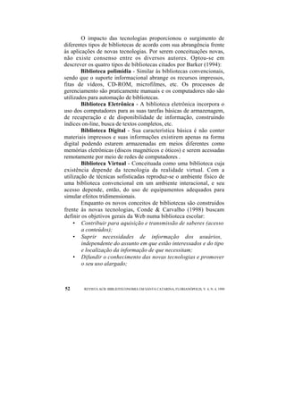 O impacto das tecnologias proporcionou o surgimento de 
diferentes tipos de bibliotecas de acordo com sua abrangência frente 
às aplicações de novas tecnologias. Por serem conceituações novas, 
não existe consenso entre os diversos autores. Optou-se em 
descrever os quatro tipos de bibliotecas citados por Barker (1994): 
Biblioteca polimídia - Similar às bibliotecas convencionais, 
sendo que o suporte informacional abrange os recursos impressos, 
fitas de vídeos, CD-ROM, microfilmes, etc. Os processos de 
gerenciamento são praticamente manuais e os computadores não são 
utilizados para automação de bibliotecas. 
Biblioteca Eletrônica - A biblioteca eletrônica incorpora o 
uso dos computadores para as suas tarefas básicas de armazenagem, 
de recuperação e de disponibilidade de informação, construindo 
índices on-line, busca de textos completos, etc. 
Biblioteca Digital - Sua característica básica é não conter 
materiais impressos e suas informações existirem apenas na forma 
digital podendo estarem armazenadas em meios diferentes como 
memórias eletrônicas (discos magnéticos e óticos) e serem acessadas 
remotamente por meio de redes de computadores . 
Biblioteca Virtual - Conceituada como uma biblioteca cuja 
existência depende da tecnologia da realidade virtual. Com a 
utilização de técnicas sofisticadas reproduz-se o ambiente físico de 
uma biblioteca convencional em um ambiente interacional, e seu 
acesso depende, então, do uso de equipamentos adequados para 
simular efeitos tridimensionais. 
Enquanto os novos conceitos de bibliotecas são construídos 
frente às novas tecnologias, Conde & Carvalho (1998) buscam 
definir os objetivos gerais da Web numa biblioteca escolar: 
• Contribuir para aquisição e transmissão de saberes (acesso 
a conteúdos); 
• Suprir necessidades de informação dos usuários, 
independente do assunto em que estão interessados e do tipo 
e localização da informação de que necessitam; 
• Difundir o conhecimento das novas tecnologias e promover 
o seu uso alargado; 
52 REVISTA ACB: BIBLIOTECONOMIA EM SANTA CATARINA, FLORIANÓPOLIS, V. 4, N. 4, 1999 
 