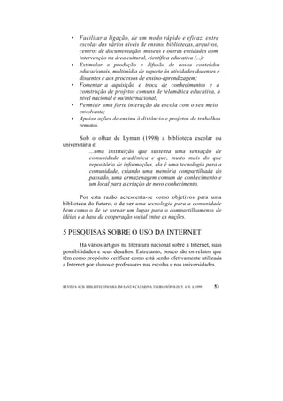 • Facilitar a ligação, de um modo rápido e eficaz, entre 
escolas dos vários níveis de ensino, bibliotecas, arquivos, 
centros de documentação, museus e outras entidades com 
intervenção na área cultural, científica educativa (...); 
• Estimular a produção e difusão de novos conteúdos 
educacionais, multimídia de suporte às atividades docentes e 
discentes e aos processos de ensino-aprendizagem; 
• Fomentar a aquisição e troca de conhecimentos e a 
construção de projetos comuns de telemática educativa, a 
nível nacional e ou/internacional; 
• Permitir uma forte interação da escola com o seu meio 
envolvente; 
• Apoiar ações de ensino à distância e projetos de trabalhos 
remotos. 
Sob o olhar de Lyman (1998) a biblioteca escolar ou 
universitária é: 
...uma instituição que sustenta uma sensação de 
comunidade acadêmica e que, muito mais do que 
repositório de informações, ela é uma tecnologia para a 
comunidade, criando uma memória compartilhada do 
passado, uma armazenagem comum de conhecimento e 
um local para a criação de novo conhecimento. 
Por esta razão acrescenta-se como objetivos para uma 
biblioteca do futuro, o de ser uma tecnologia para a comunidade 
bem como o de se tornar um lugar para o compartilhamento de 
idéias e a base da cooperação social entre as nações. 
5 PESQUISAS SOBRE O USO DA INTERNET 
Há vários artigos na literatura nacional sobre a Internet, suas 
possibilidades e seus desafios. Entretanto, pouco são os relatos que 
têm como propósito verificar como está sendo efetivamente utilizada 
a Internet por alunos e professores nas escolas e nas universidades. 
REVISTA ACB: BIBLIOTECONOMIA EM SANTA CATARINA, FLORIANÓPOLIS, V. 4, N. 4, 1999 53 
 