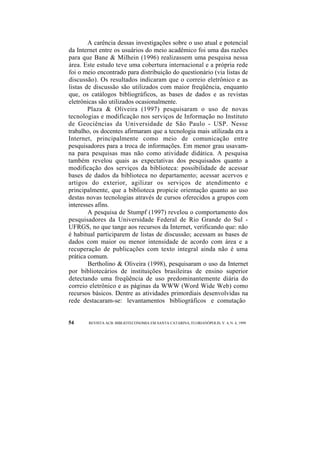 A carência dessas investigações sobre o uso atual e potencial 
da Internet entre os usuários do meio acadêmico foi uma das razões 
para que Bane & Milhein (1996) realizassem uma pesquisa nessa 
área. Este estudo teve uma cobertura internacional e a própria rede 
foi o meio encontrado para distribuição do questionário (via listas de 
discussão). Os resultados indicaram que o correio eletrônico e as 
listas de discussão são utilizados com maior freqüência, enquanto 
que, os catálogos bibliográficos, as bases de dados e as revistas 
eletrônicas são utilizados ocasionalmente. 
Plaza & Oliveira (1997) pesquisaram o uso de novas 
tecnologias e modificação nos serviços de Informação no Instituto 
de Geociências da Universidade de São Paulo - USP. Nesse 
trabalho, os docentes afirmaram que a tecnologia mais utilizada era a 
Internet, principalmente como meio de comunicação entre 
pesquisadores para a troca de informações. Em menor grau usavam-na 
para pesquisas mas não como atividade didática. A pesquisa 
também revelou quais as expectativas dos pesquisados quanto a 
modificação dos serviços da biblioteca: possibilidade de acessar 
bases de dados da biblioteca no departamento; acessar acervos e 
artigos do exterior, agilizar os serviços de atendimento e 
principalmente, que a biblioteca propicie orientação quanto ao uso 
destas novas tecnologias através de cursos oferecidos a grupos com 
interesses afins. 
A pesquisa de Stumpf (1997) revelou o comportamento dos 
pesquisadores da Universidade Federal de Rio Grande do Sul - 
UFRGS, no que tange aos recursos da Internet, verificando que: não 
é habitual participarem de listas de discussão; acessam as bases de 
dados com maior ou menor intensidade de acordo com área e a 
recuperação de publicações com texto integral ainda não é uma 
prática comum. 
Bertholino & Oliveira (1998), pesquisaram o uso da Internet 
por bibliotecários de instituições brasileiras de ensino superior 
detectando uma freqüência de uso predominantemente diária do 
correio eletrônico e as páginas da WWW (Word Wide Web) como 
recursos básicos. Dentre as atividades primordiais desenvolvidas na 
rede destacaram-se: levantamentos bibliográficos e comutação 
54 REVISTA ACB: BIBLIOTECONOMIA EM SANTA CATARINA, FLORIANÓPOLIS, V. 4, N. 4, 1999 
 