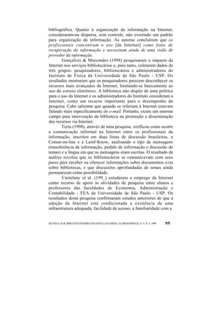 bibliográfica. Quanto à organização da informação na Internet, 
consideraram-na dispersa, sem controle, não existindo um padrão 
para organização da informação. As autoras concluíram que os 
profissionais concentram o uso [da Internet] como fonte de 
recuperação da informação e necessitam ainda de uma visão de 
provedor da informação. 
Gonçalves & Marcondes (1998) pesquisaram o impacto da 
Internet nos serviços bibliotecários e, para tanto, coletaram dados de 
três grupos: pesquisadores, bibliotecários e administradores do 
Instituto de Física da Universidade de São Paulo - USP. Os 
resultados mostraram que os pesquisadores parecem desconhecer os 
recursos mais avançados da Internet, limitando-se basicamente ao 
uso do correio eletrônico. A biblioteca não dispõe de uma política 
para o uso da Internet e os administradores do Instituto consideram a 
Internet, como um recurso importante para o desempenho da 
pesquisa. Cabe salientar que quando se referiam à Internet estavam 
falando mais especificamente do e-mail. Portanto, existe um enorme 
campo para intervenção da biblioteca na promoção e disseminação 
dos recursos via Internet. 
Terra (1998), através de uma pesquisa, verificou como ocorre 
a comunicação informal na Internet entre os profissionais da 
informação, inscritos em duas listas de discussão brasileiras, a 
Comut-on-line e a Lainf-Know, analisando o tipo de mensagens 
(transferência de informação, pedido de informação e discussão de 
temas) e a língua em que as mensagens eram escritas. O resultado da 
análise revelou que os bibliotecários se comunicavam com seus 
pares para receber ou oferecer informações sobre documentos e/ou 
sobre bibliotecas, e que discussões aprofundadas de temas ainda 
permanecem como possibilidade. 
Castelany et al. (199_) estudaram o emprego da Internet 
como recurso de apoio às atividades de pesquisa entre alunos e 
professores das faculdades de Economia, Administração e 
Contabilidade - FEA da Universidade de São Paulo - USP. Os 
resultados desta pesquisa confirmaram estudos anteriores de que a 
adoção da Internet está condicionada a existência de uma 
infraestrutura adequada, facilidade de acesso, a familiaridade com a 
REVISTA ACB: BIBLIOTECONOMIA EM SANTA CATARINA, FLORIANÓPOLIS, V. 4, N. 4, 1999 55 
 