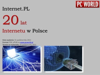 Internet.PL

20                   lat
Internetu w Polsce
Data wydania: 31 października 2011
Format: PDF, ePUB na www.pcworld.pl
Termin na materiały: 24 października 2011
 