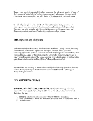 To the extent practical, steps shall be taken to promote the safety and security of users of
the Richmond County Schools’ online computer network when using electronic mail,
chat rooms, instant messaging, and other forms of direct electronic communications.



Specifically, as required by the Children’s Internet Protection Act, prevention of
inappropriate network usage includes: (a) unauthorized access, including so-called
‘hacking,’ and other unlawful activities; and (b) unauthorized disclosure, use, and
dissemination of personal identification information regarding minors.



VII.Supervision and Monitoring



It shall be the responsibility of all educators of the Richmond County Schools, including
administrators, instructional supervisors, principals, teachers, media specialists,
technology specialists, guidance counselors, instructional paraprofessionals and any other
personnel having access to the online computer network for instructional purposes, to
supervise and monitor usage of the online computer network and access to the Internet in
accordance with this policy and the Children’s Internet Protection Act.



Procedures for the disabling or otherwise modifying any technology protection measures
shall be the responsibility of the Director of Educational Media and Technology or
designated representatives.



CIPA DEFINITION OF TERMS:



TECHNOLOGY PROTECTION MEASURE. The term “technology protection
measure” means a specific technology that blocks or filters Internet access to visual
depictions that are:

   1.   OBSCENE, as that term is defined in section 1460 of title 18, United States Code;
   2.   CHILD PORNOGRAPHY, as that term is defined in section 2256 of title 18, United States Code; or
   3.   Harmful to minors.
 