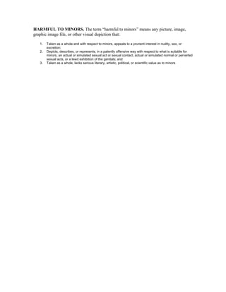 HARMFUL TO MINORS. The term “harmful to minors” means any picture, image,
graphic image file, or other visual depiction that:

   1.   Taken as a whole and with respect to minors, appeals to a prurient interest in nudity, sex, or
        excretion;
   2.   Depicts, describes, or represents, in a patently offensive way with respect to what is suitable for
        minors, an actual or simulated sexual act or sexual contact, actual or simulated normal or perverted
        sexual acts, or a lewd exhibition of the genitals; and
   3.   Taken as a whole, lacks serious literary, artistic, political, or scientific value as to minors
 