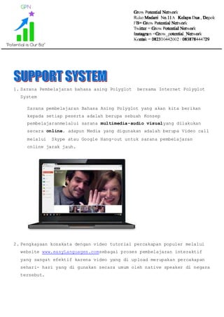 1. Sarana Pembelajaran bahasa asing Polyglot bersama Internet Polyglot
System
Sarana pembelajaran Bahasa Asing Polyglot yang akan kita berikan
kepada setiap peserta adalah berupa sebuah Konsep
pembelajaranmelalui sarana multimedia-audio visualyang dilakukan
secara online. adapun Media yang digunakan adalah berupa Video call
melalui Skype atau Google Hang-out untuk sarana pembelajaran
online jarak jauh.
2. Pengkayaan kosakata dengan video tutorial percakapan populer melalui
website www.easyLanguages.comsebagai proses pembelajaran interaktif
yang sangat efektif karena video yang di upload merupakan percakapan
sehari- hari yang di gunakan secara umum oleh native speaker di negara
tersebut.
 