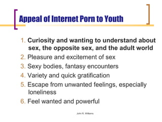 Appeal of Internet Porn to Youth

1. Curiosity and wanting to understand about
   sex, the opposite sex, and the adult world
2. Pleasure and excitement of sex
3. Sexy bodies, fantasy encounters
4. Variety and quick gratification
5. Escape from unwanted feelings, especially
   loneliness
6. Feel wanted and powerful
                  John R. Williams
 