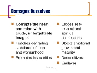 Damages Ourselves

 Corrupts the heart                   Erodes self-
  and mind with                         respect and
  crude, unforgettable                  spiritual
  images                                connections
 Teaches degrading                    Blocks emotional
  standards of man-                     growth and
  and womanhood                         maturity
 Promotes insecurities                Desensitizes
                                       Enslaves
                   John R. Williams
 