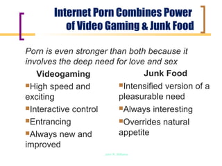Internet Porn Combines Power
          of Video Gaming & Junk Food

Porn is even stronger than both because it
involves the deep need for love and sex
   Videogaming                 Junk Food
High speed and         Intensified version of a

exciting                pleasurable need
Interactive control    Always interesting

Entrancing             Overrides natural

Always new and         appetite
improved
                     John R. Williams
 