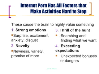Internet Porn Has All Factors that
          Make Activities Hard to Stop

These cause the brain to highly value something
1. Strong emotions       3. Thrill of the hunt
Surprise, excitement,    Searching and
anxiety, disgust            finding what we want
2. Novelty               4. Exceeding
Newness, variety,       expectations
promise of more           Unexpected bonuses
                            or dangers
                   John R. Williams
 