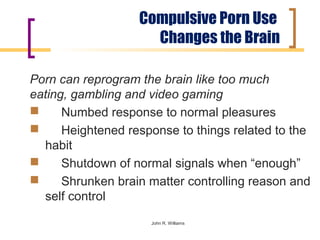 Compulsive Porn Use
                     Changes the Brain

Porn can reprogram the brain like too much
eating, gambling and video gaming
     Numbed response to normal pleasures
     Heightened response to things related to the
  habit
     Shutdown of normal signals when “enough”
     Shrunken brain matter controlling reason and
  self control
                     John R. Williams
 