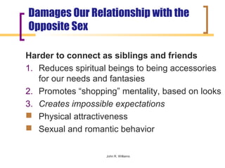 Damages Our Relationship with the
Opposite Sex

Harder to connect as siblings and friends
1. Reduces spiritual beings to being accessories
   for our needs and fantasies
2. Promotes “shopping” mentality, based on looks
3. Creates impossible expectations
 Physical attractiveness
 Sexual and romantic behavior


                   John R. Williams
 