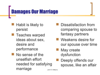 Damages Our Marriage

 Habit is likely to              Dissatisfaction from
  persist                          comparing spouse to
 Teaches warped                   fantasy partners
  ideas about sex,                Weakens desire for
  desire and                       our spouse over time
  performance                     May create
 No sense of the                  dysfunction
  unselfish effort                Deeply offends our
  needed for satisfying            spouse, like an affair
  marriage          John R. Williams
 