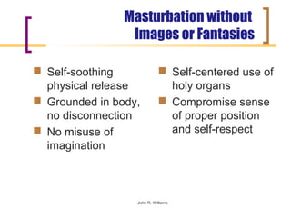 Masturbation without
                 Images or Fantasies

 Self-soothing              Self-centered use of
  physical release            holy organs
 Grounded in body,          Compromise sense
  no disconnection            of proper position
 No misuse of                and self-respect
  imagination



                  John R. Williams
 