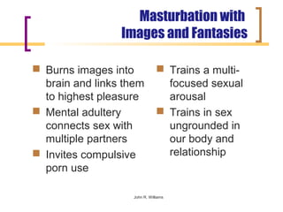 Masturbation with
                 Images and Fantasies

 Burns images into             Trains a multi-
  brain and links them           focused sexual
  to highest pleasure            arousal
 Mental adultery               Trains in sex
  connects sex with              ungrounded in
  multiple partners              our body and
 Invites compulsive             relationship
  porn use

                   John R. Williams
 