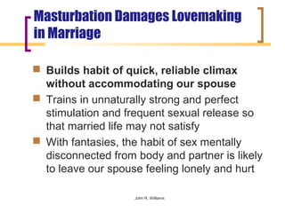 Masturbation Damages Lovemaking
in Marriage

 Builds habit of quick, reliable climax
  without accommodating our spouse
 Trains in unnaturally strong and perfect
  stimulation and frequent sexual release so
  that married life may not satisfy
 With fantasies, the habit of sex mentally
  disconnected from body and partner is likely
  to leave our spouse feeling lonely and hurt

                    John R. Williams
 