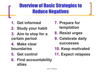 Overview of Basic Strategies to
          Reduce Negatives

1. Get informed                7. Prepare for
2. Study your habit               temptation
3. Aim to stop for a           8. Resist urges
certain period                 9. Celebrate daily
4. Make clear                     successes
boundaries                     10. Keep motivated
5. Get control                 11. Expect relapses
6. Find accountability
   allies
                   John R. Williams
 