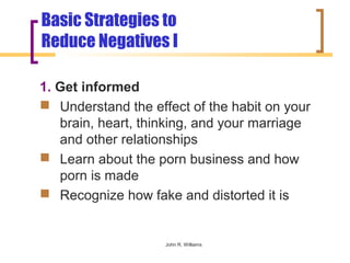 Basic Strategies to
Reduce Negatives I

1. Get informed
 Understand the effect of the habit on your
   brain, heart, thinking, and your marriage
   and other relationships
 Learn about the porn business and how
   porn is made
 Recognize how fake and distorted it is


                    John R. Williams
 