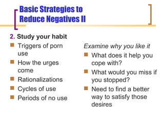 Basic Strategies to
   Reduce Negatives II

2. Study your habit
 Triggers of porn    Examine why you like it
   use                 What does it help you
 How the urges         cope with?
   come                What would you miss if
 Rationalizations      you stopped?
 Cycles of use        Need to find a better
 Periods of no use     way to satisfy those
                        desires
 