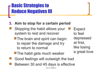 Basic Strategies to
 Reduce Negatives III

3. Aim to stop for a certain period
 Stopping the habit allows your  Expect
   system to rest and recover        to feel
    The brain and spirit can begin  depressed
     to repair the damage and try    at first,
     to return to normal             like losing
    The habit gets much weaker      a great love
 Good feelings will outweigh the bad
 Between 30 and 45 days is effective
                     John R. Williams
 