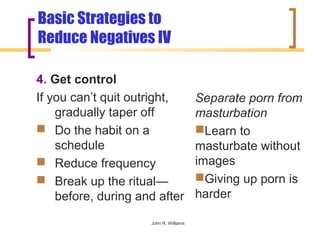 Basic Strategies to
Reduce Negatives IV

4. Get control
If you can’t quit outright,             Separate porn from
    gradually taper off                 masturbation
 Do the habit on a                     Learn to
    schedule                            masturbate without
 Reduce frequency                      images
 Break up the ritual—                  Giving up porn is
    before, during and after            harder

                     John R. Williams
 