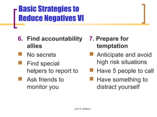 Basic Strategies to
Reduce Negatives VI

6. Find accountability            7. Prepare for
   allies                            temptation
 No secrets                       Anticipate and avoid
 Find special                       high risk situations
   helpers to report to            Have 5 people to call
 Ask friends to                   Have something to
   monitor you                       distract yourself


                    John R. Williams
 