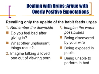 Dealing with Urges: Argue with
             Overly Positive Expectations
Recalling only the upside of the habit feeds urges
1. Remember the downside      3. Imagine the worst
 Do you feel bad after          possibilities
   giving in?                  Being discovered
 What other unpleasant          by your wife
   things result?              Being exposed in
2. Imagine talking a loved       public
   one out of viewing porn     Being unable to
                                 perform in bed
 