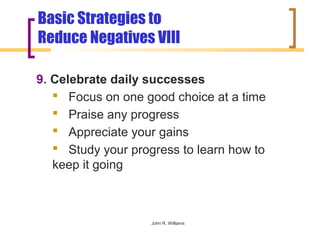 Basic Strategies to
Reduce Negatives VIII

9. Celebrate daily successes
    Focus on one good choice at a time
    Praise any progress
    Appreciate your gains
    Study your progress to learn how to
   keep it going



                    John R. Williams
 