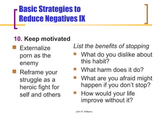 Basic Strategies to
  Reduce Negatives IX

10. Keep motivated
 Externalize      List the benefits of stopping
  porn as the       What do you dislike about

  enemy               this habit?
                    What harm does it do?
 Reframe your
                    What are you afraid might
  struggle as a
  heroic fight for    happen if you don’t stop?
                    How would your life
  self and others
                      improve without it?
                     John R. Williams
 