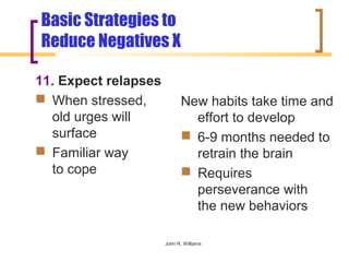 Basic Strategies to
Reduce Negatives X

11. Expect relapses
 When stressed,            New habits take time and
  old urges will              effort to develop
  surface                    6-9 months needed to
 Familiar way                retrain the brain
  to cope                    Requires
                              perseverance with
                              the new behaviors

                      John R. Williams
 