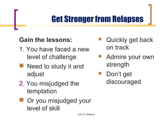 Get Stronger from Relapses

Gain the lessons:                       Quickly get back
1. You have faced a new                  on track
   level of challenge                   Admire your own
 Need to study it and                   strength
   adjust                               Don’t get
2. You misjudged the                     discouraged
   temptation
 Or you misjudged your
   level of skill
                  John R. Williams
 