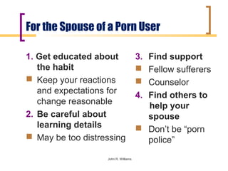 For the Spouse of a Porn User

1. Get educated about                 3. Find support
   the habit                           Fellow sufferers
 Keep your reactions                  Counselor
   and expectations for               4. Find others to
   change reasonable                     help your
2. Be careful about                      spouse
   learning details                    Don’t be “porn
 May be too distressing                 police”
                   John R. Williams
 