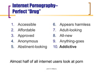Internet Pornography–
 Perfect “Drug”

1.   Accessible                 6. Appears harmless
2.   Affordable                 7. Adult-looking
3.   Approved                   8. All-new
4.   Anonymous                  9. Anything-goes
5.   Abstinent-looking          10. Addictive


Almost half of all internet users look at porn
                      John R. Williams
 