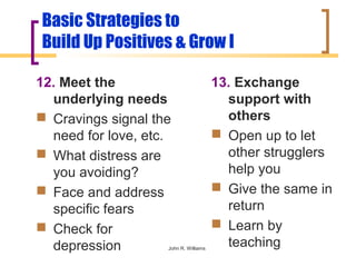 Basic Strategies to
Build Up Positives & Grow I

12. Meet the                           13. Exchange
  underlying needs                       support with
 Cravings signal the                    others
  need for love, etc.                   Open up to let
 What distress are                      other strugglers
  you avoiding?                          help you
 Face and address                      Give the same in
  specific fears                         return
 Check for                             Learn by
  depression        John R. Williams
                                         teaching
 