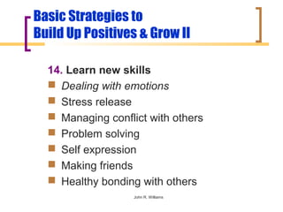 Basic Strategies to
Build Up Positives & Grow II

  14. Learn new skills
   Dealing with emotions
   Stress release
   Managing conflict with others
   Problem solving
   Self expression
   Making friends
   Healthy bonding with others
                   John R. Williams
 