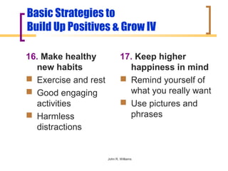 Basic Strategies to
Build Up Positives & Grow IV

16. Make healthy              17. Keep higher
  new habits                    happiness in mind
 Exercise and rest            Remind yourself of
 Good engaging                 what you really want
  activities                   Use pictures and
 Harmless                      phrases
  distractions


                      John R. Williams
 