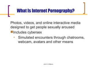 What Is Internet Pornography?

Photos, videos, and online interactive media
designed to get people sexually aroused
Includes cybersex
  • Simulated encounters through chatrooms,
     webcam, avatars and other means




                   John R. Williams
 