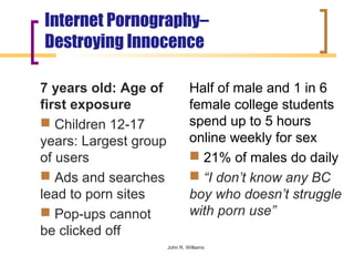Internet Pornography–
Destroying Innocence

7 years old: Age of             Half of male and 1 in 6
first exposure                  female college students
 Children 12-17                spend up to 5 hours
years: Largest group            online weekly for sex
of users                         21% of males do daily
 Ads and searches               “I don’t know any BC
lead to porn sites              boy who doesn’t struggle
 Pop-ups cannot                with porn use”
be clicked off
                       John R. Williams
 